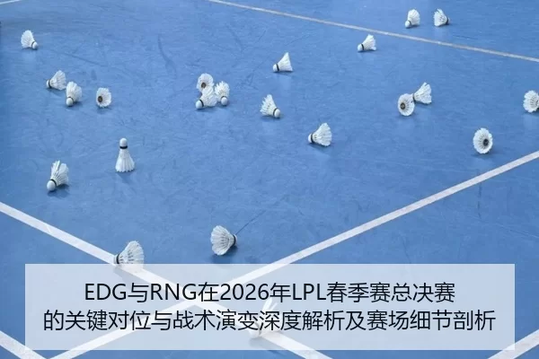 EDG与RNG在2026年LPL春季赛总决赛的关键对位与战术演变深度解析及赛场细节剖析