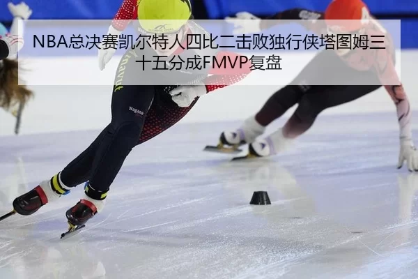 NBA总决赛凯尔特人四比二击败独行侠塔图姆三十五分成FMVP复盘